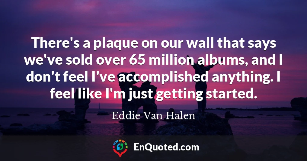 There's a plaque on our wall that says we've sold over 65 million albums, and I don't feel I've accomplished anything. I feel like I'm just getting started.