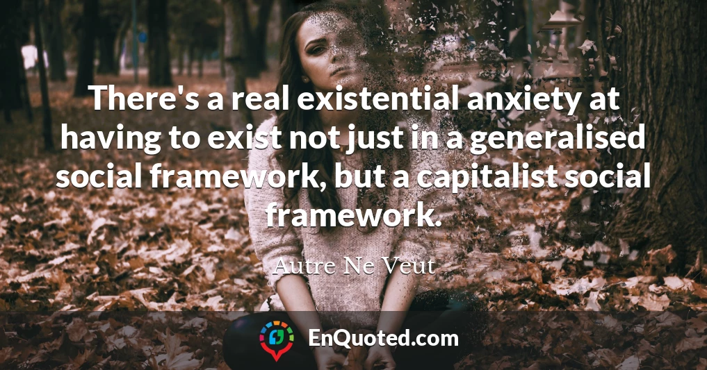 There's a real existential anxiety at having to exist not just in a generalised social framework, but a capitalist social framework.