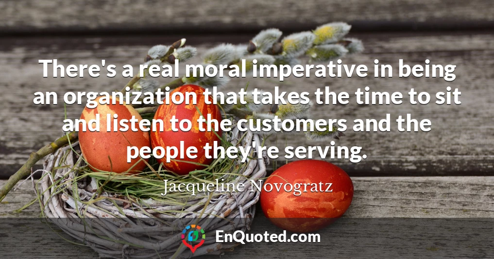There's a real moral imperative in being an organization that takes the time to sit and listen to the customers and the people they're serving.