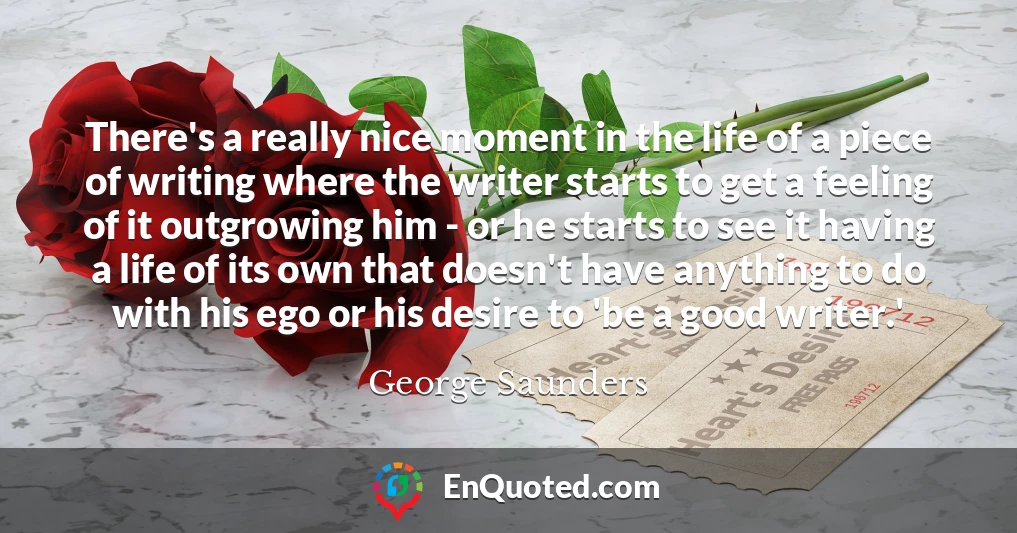 There's a really nice moment in the life of a piece of writing where the writer starts to get a feeling of it outgrowing him - or he starts to see it having a life of its own that doesn't have anything to do with his ego or his desire to 'be a good writer.'