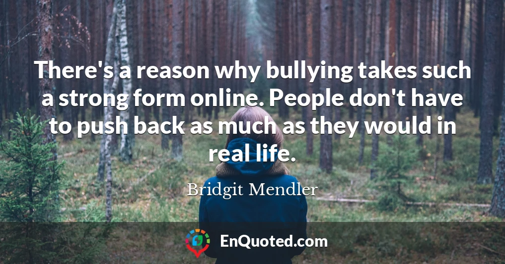 There's a reason why bullying takes such a strong form online. People don't have to push back as much as they would in real life.