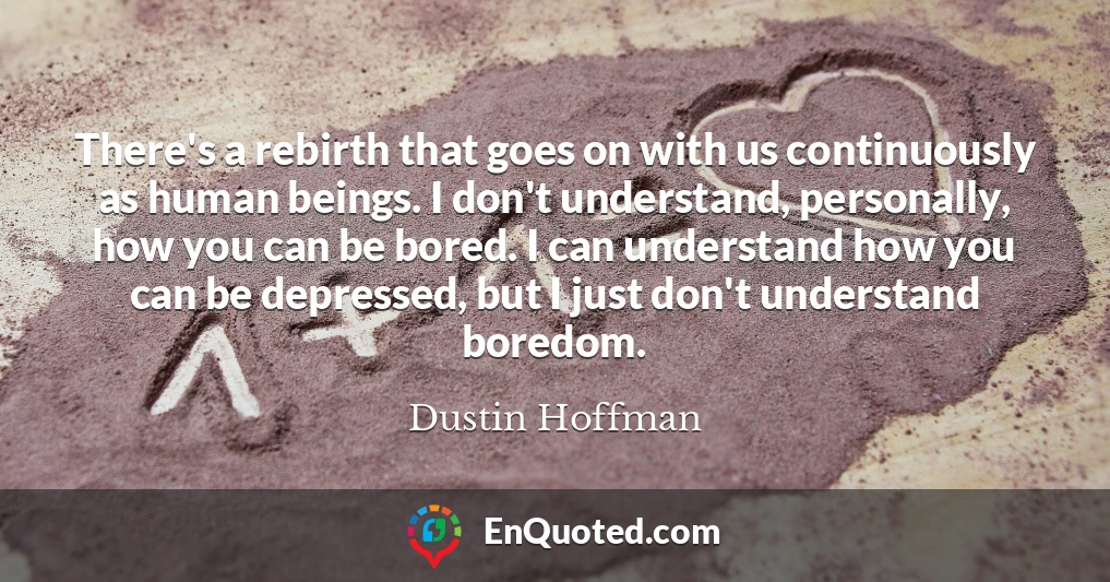 There's a rebirth that goes on with us continuously as human beings. I don't understand, personally, how you can be bored. I can understand how you can be depressed, but I just don't understand boredom.