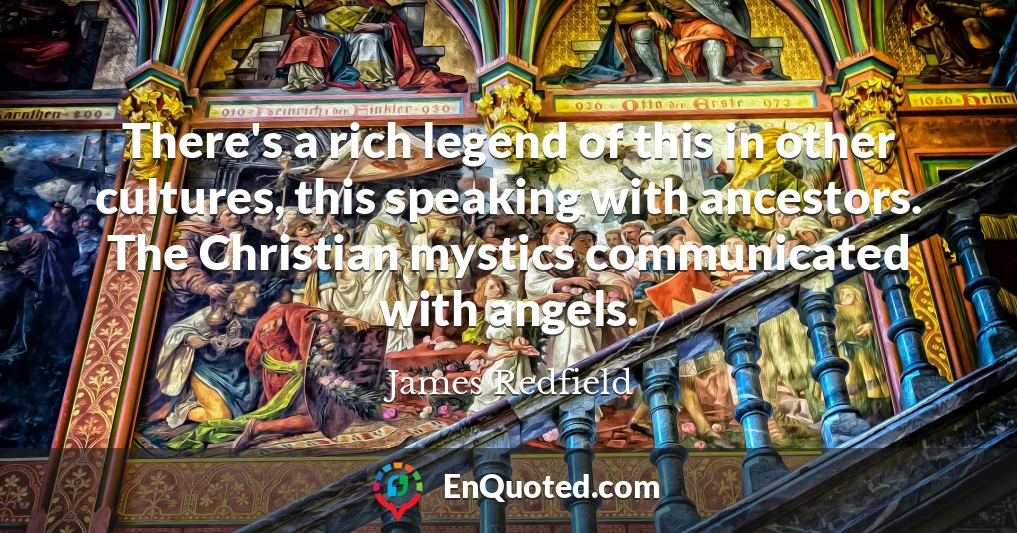 There's a rich legend of this in other cultures, this speaking with ancestors. The Christian mystics communicated with angels.