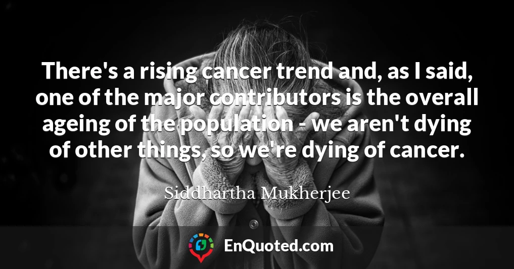There's a rising cancer trend and, as I said, one of the major contributors is the overall ageing of the population - we aren't dying of other things, so we're dying of cancer.
