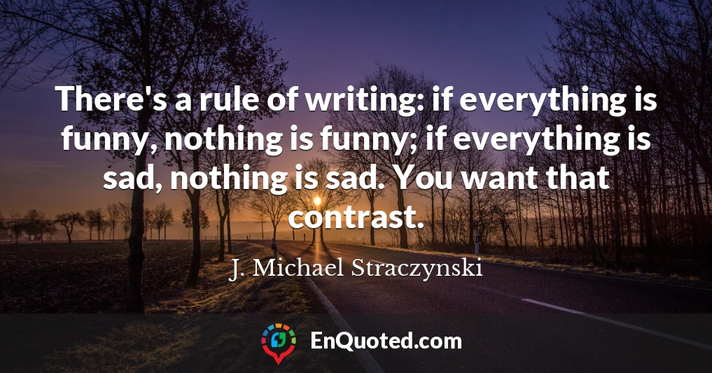 There's a rule of writing: if everything is funny, nothing is funny; if everything is sad, nothing is sad. You want that contrast.
