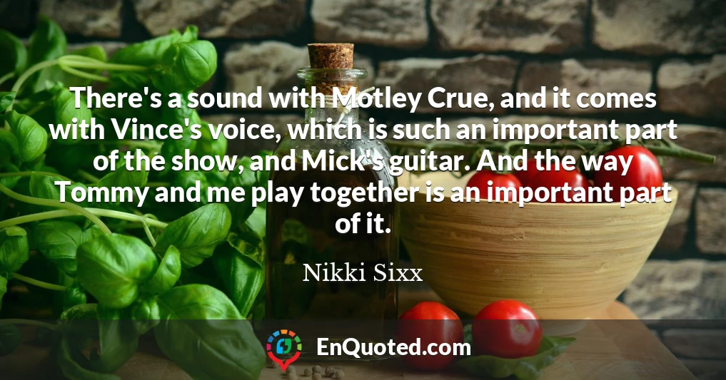 There's a sound with Motley Crue, and it comes with Vince's voice, which is such an important part of the show, and Mick's guitar. And the way Tommy and me play together is an important part of it.