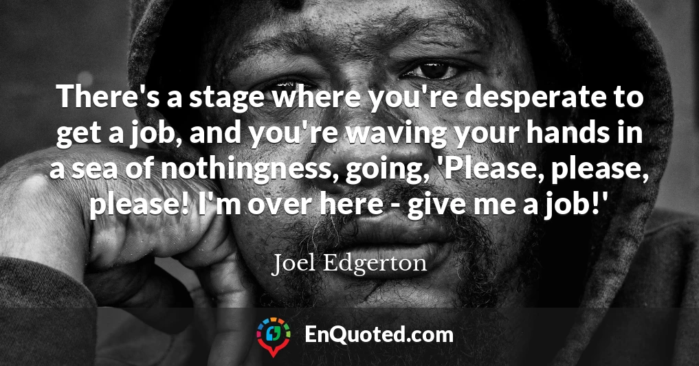 There's a stage where you're desperate to get a job, and you're waving your hands in a sea of nothingness, going, 'Please, please, please! I'm over here - give me a job!'