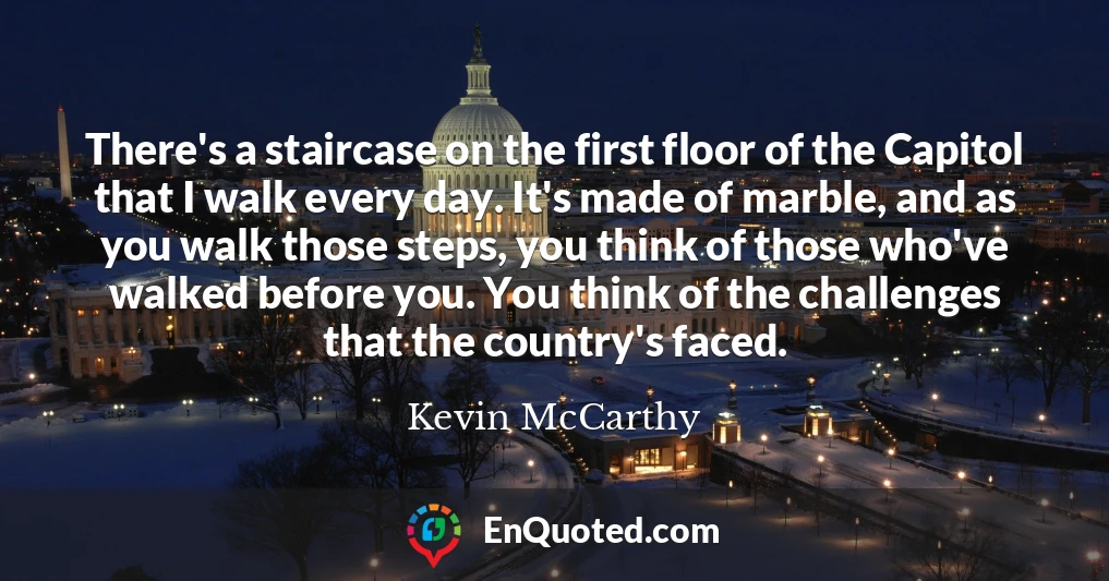 There's a staircase on the first floor of the Capitol that I walk every day. It's made of marble, and as you walk those steps, you think of those who've walked before you. You think of the challenges that the country's faced.