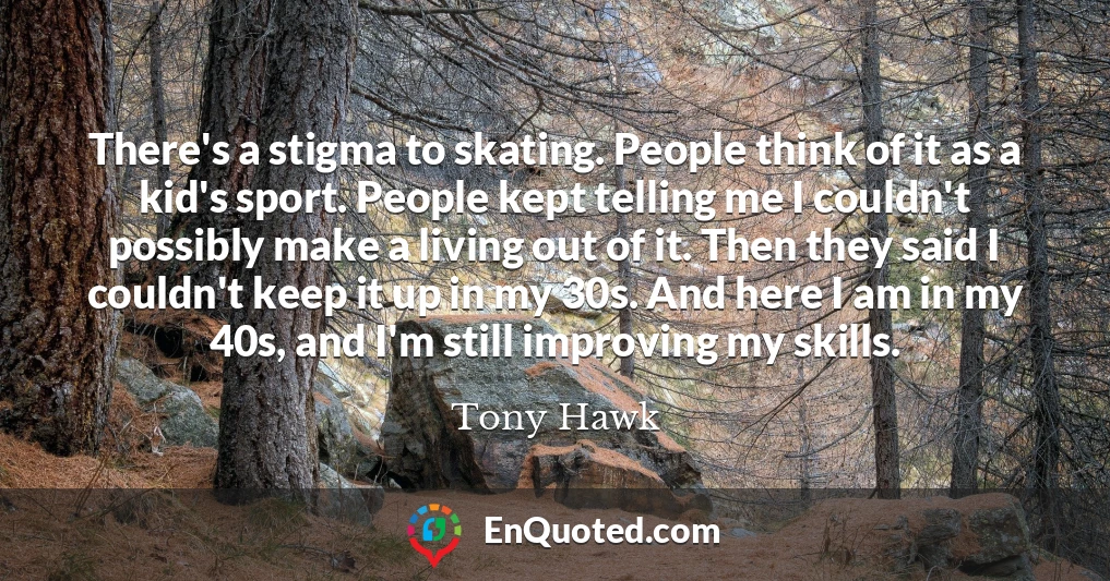 There's a stigma to skating. People think of it as a kid's sport. People kept telling me I couldn't possibly make a living out of it. Then they said I couldn't keep it up in my 30s. And here I am in my 40s, and I'm still improving my skills.