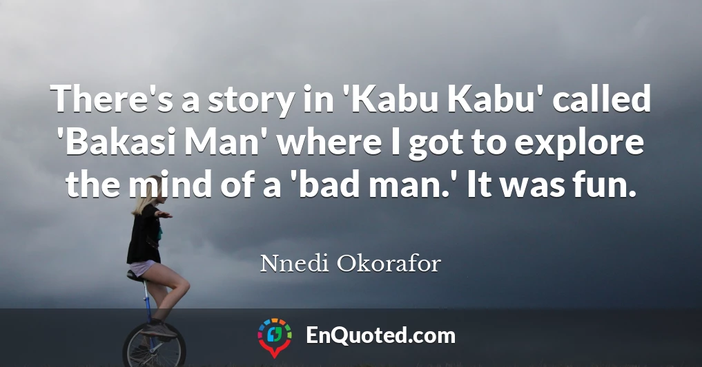 There's a story in 'Kabu Kabu' called 'Bakasi Man' where I got to explore the mind of a 'bad man.' It was fun.