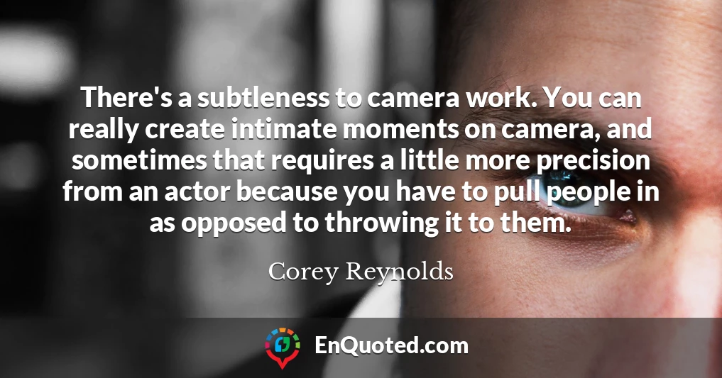 There's a subtleness to camera work. You can really create intimate moments on camera, and sometimes that requires a little more precision from an actor because you have to pull people in as opposed to throwing it to them.