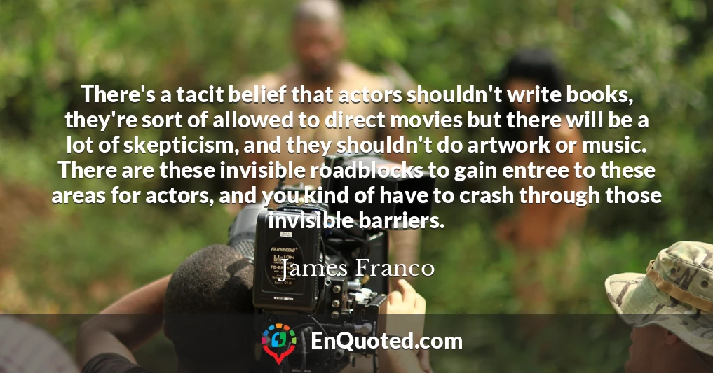 There's a tacit belief that actors shouldn't write books, they're sort of allowed to direct movies but there will be a lot of skepticism, and they shouldn't do artwork or music. There are these invisible roadblocks to gain entree to these areas for actors, and you kind of have to crash through those invisible barriers.
