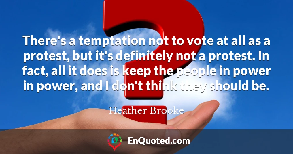 There's a temptation not to vote at all as a protest, but it's definitely not a protest. In fact, all it does is keep the people in power in power, and I don't think they should be.