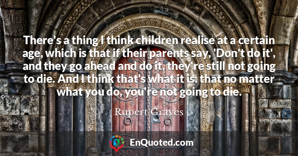 There's a thing I think children realise at a certain age, which is that if their parents say, 'Don't do it', and they go ahead and do it, they're still not going to die. And I think that's what it is: that no matter what you do, you're not going to die.