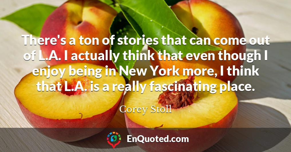 There's a ton of stories that can come out of L.A. I actually think that even though I enjoy being in New York more, I think that L.A. is a really fascinating place.