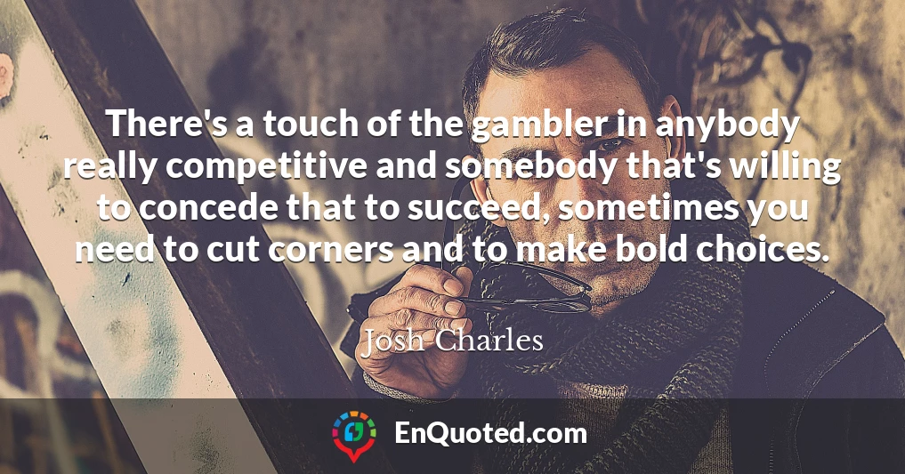 There's a touch of the gambler in anybody really competitive and somebody that's willing to concede that to succeed, sometimes you need to cut corners and to make bold choices.
