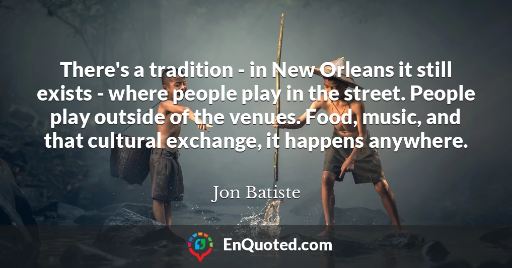 There's a tradition - in New Orleans it still exists - where people play in the street. People play outside of the venues. Food, music, and that cultural exchange, it happens anywhere.