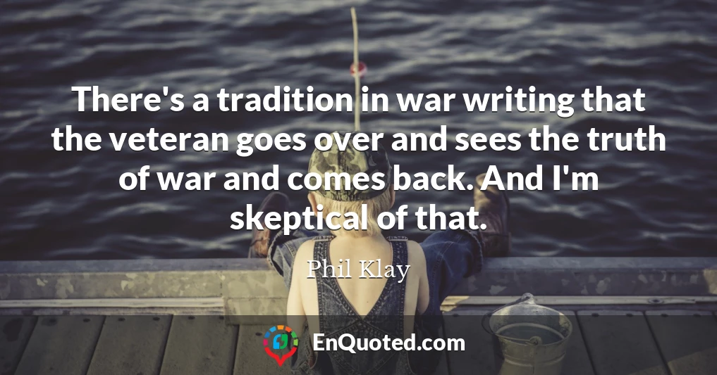 There's a tradition in war writing that the veteran goes over and sees the truth of war and comes back. And I'm skeptical of that.