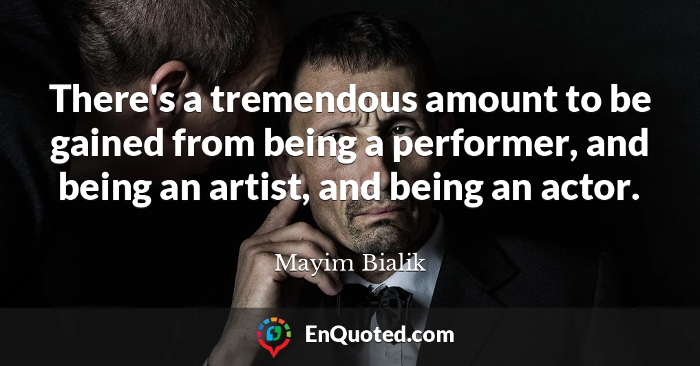 There's a tremendous amount to be gained from being a performer, and being an artist, and being an actor.