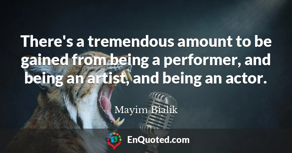 There's a tremendous amount to be gained from being a performer, and being an artist, and being an actor.