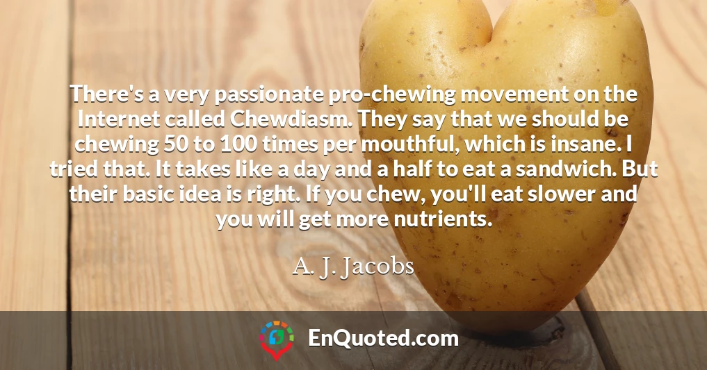There's a very passionate pro-chewing movement on the Internet called Chewdiasm. They say that we should be chewing 50 to 100 times per mouthful, which is insane. I tried that. It takes like a day and a half to eat a sandwich. But their basic idea is right. If you chew, you'll eat slower and you will get more nutrients.