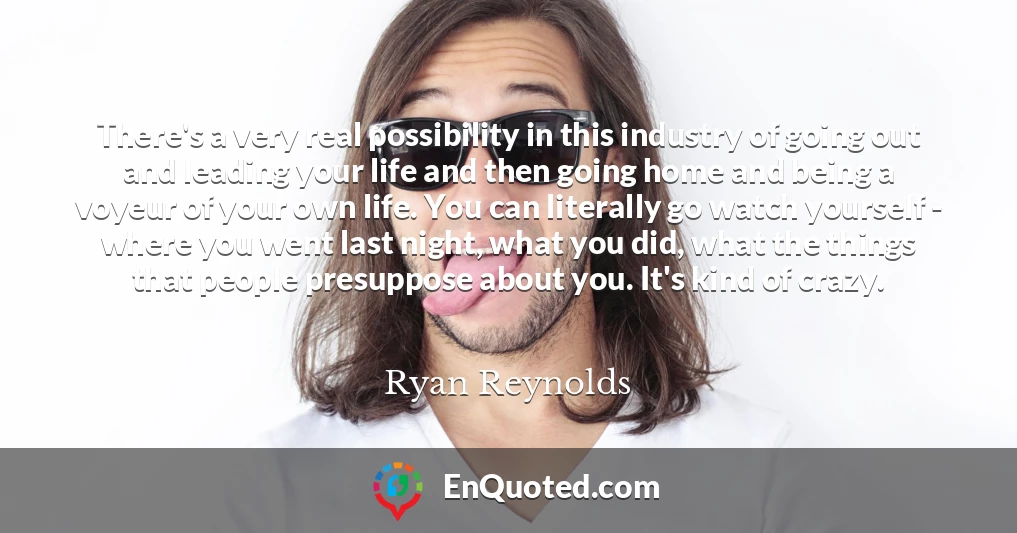 There's a very real possibility in this industry of going out and leading your life and then going home and being a voyeur of your own life. You can literally go watch yourself - where you went last night, what you did, what the things that people presuppose about you. It's kind of crazy.