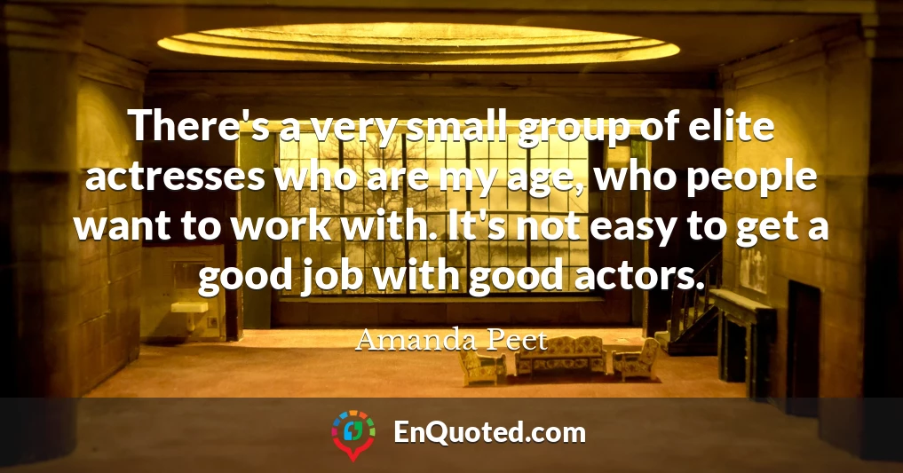 There's a very small group of elite actresses who are my age, who people want to work with. It's not easy to get a good job with good actors.