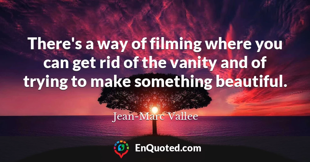 There's a way of filming where you can get rid of the vanity and of trying to make something beautiful.
