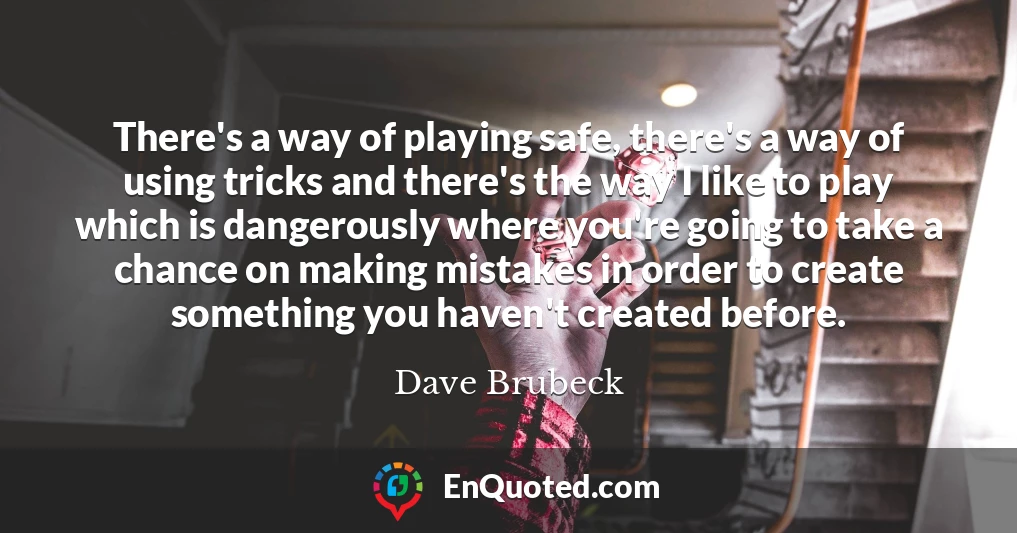 There's a way of playing safe, there's a way of using tricks and there's the way I like to play which is dangerously where you're going to take a chance on making mistakes in order to create something you haven't created before.