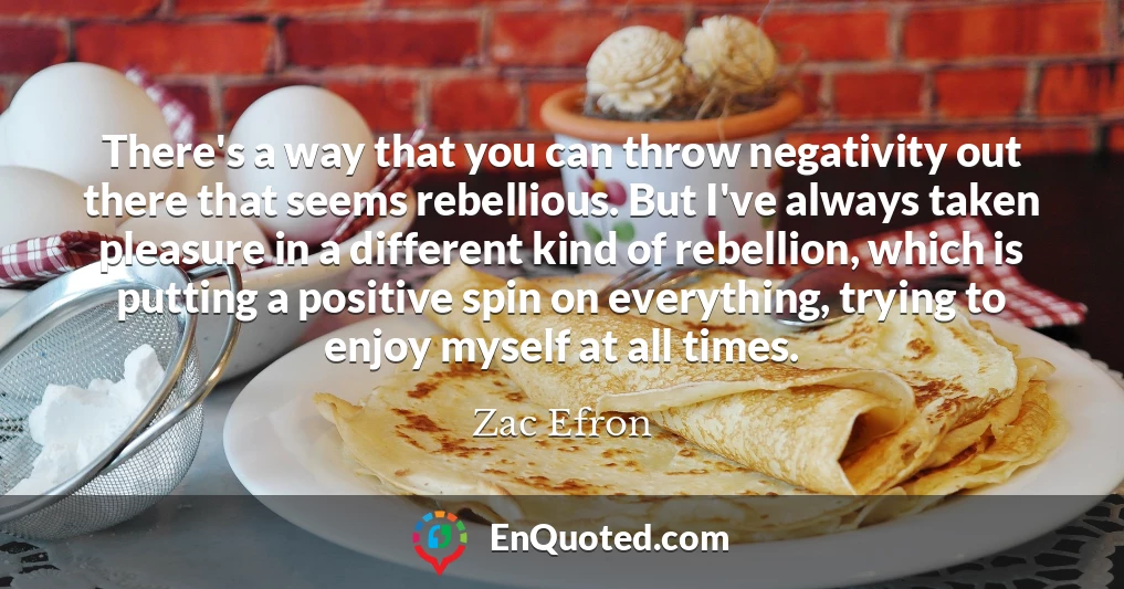 There's a way that you can throw negativity out there that seems rebellious. But I've always taken pleasure in a different kind of rebellion, which is putting a positive spin on everything, trying to enjoy myself at all times.