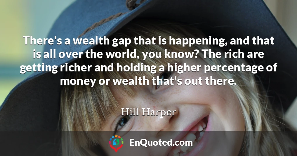 There's a wealth gap that is happening, and that is all over the world, you know? The rich are getting richer and holding a higher percentage of money or wealth that's out there.