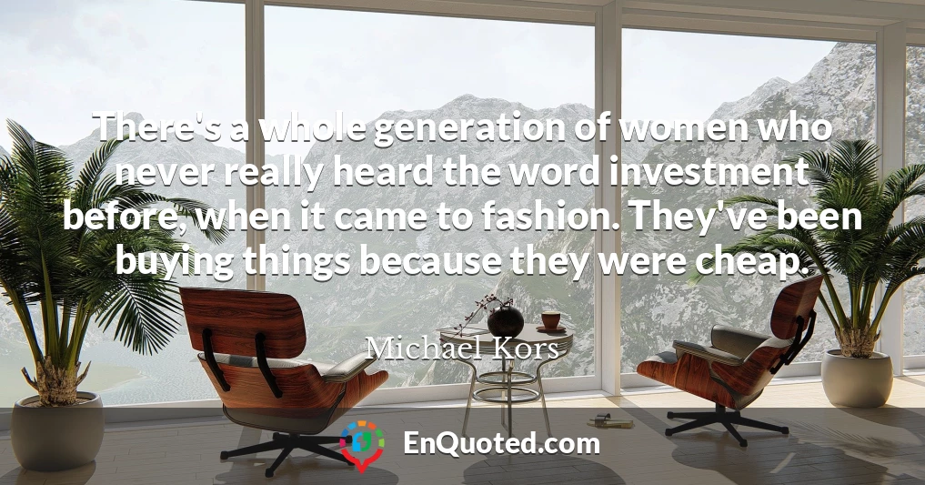 There's a whole generation of women who never really heard the word investment before, when it came to fashion. They've been buying things because they were cheap.