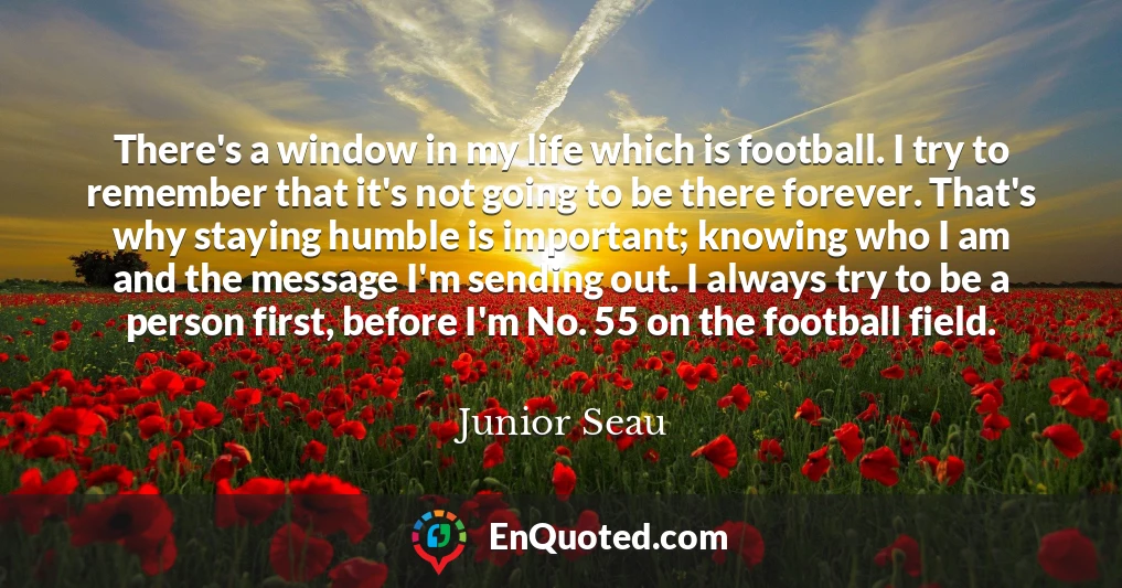 There's a window in my life which is football. I try to remember that it's not going to be there forever. That's why staying humble is important; knowing who I am and the message I'm sending out. I always try to be a person first, before I'm No. 55 on the football field.