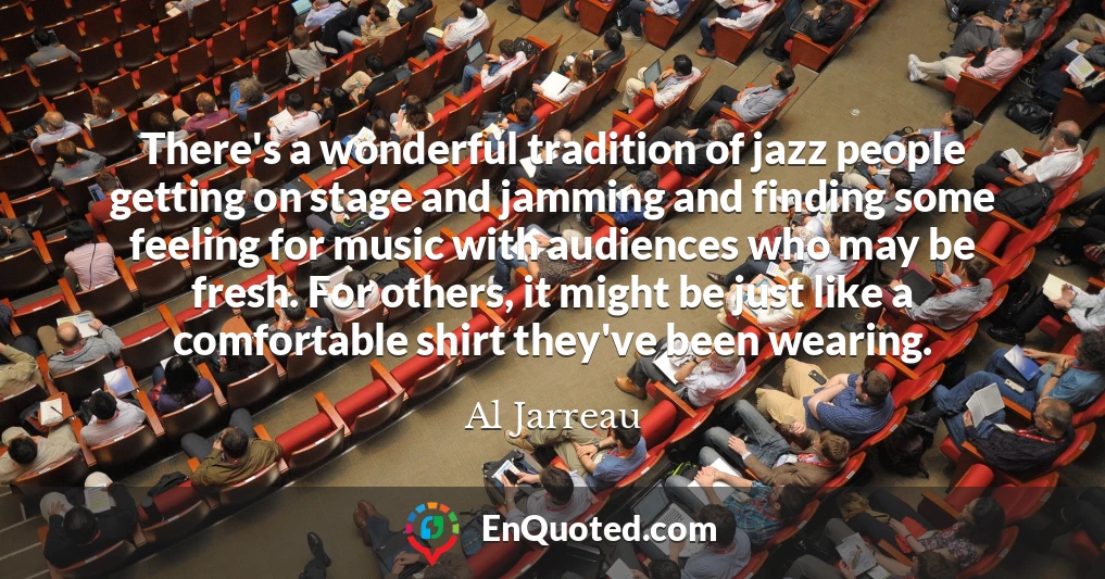 There's a wonderful tradition of jazz people getting on stage and jamming and finding some feeling for music with audiences who may be fresh. For others, it might be just like a comfortable shirt they've been wearing.