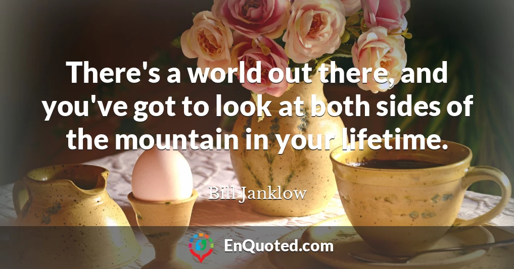 There's a world out there, and you've got to look at both sides of the mountain in your lifetime.