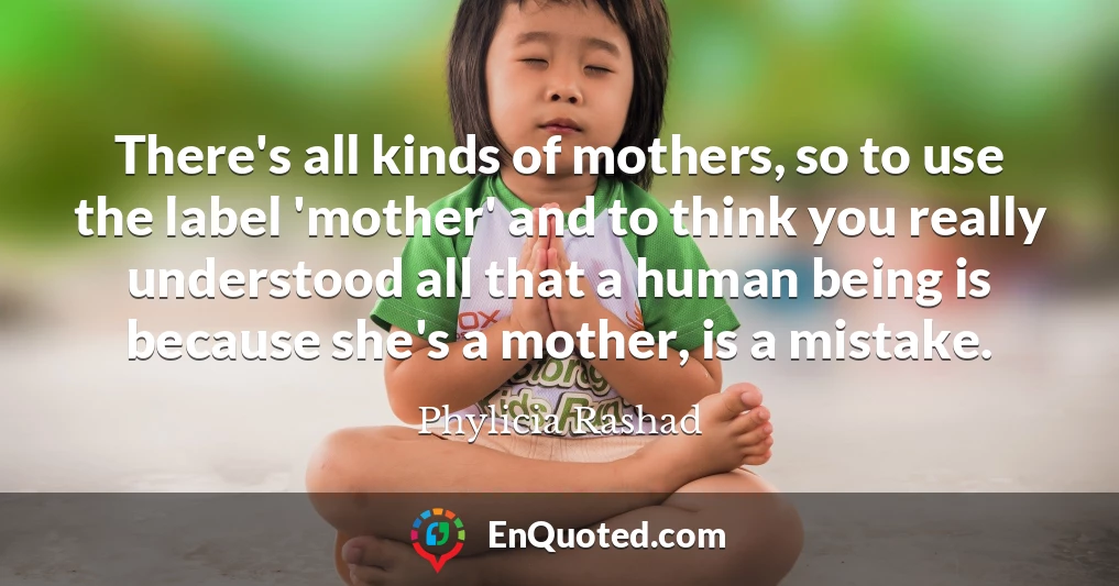 There's all kinds of mothers, so to use the label 'mother' and to think you really understood all that a human being is because she's a mother, is a mistake.