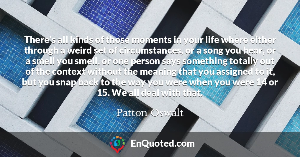 There's all kinds of those moments in your life where either through a weird set of circumstances, or a song you hear, or a smell you smell, or one person says something totally out of the context without the meaning that you assigned to it, but you snap back to the way you were when you were 14 or 15. We all deal with that.