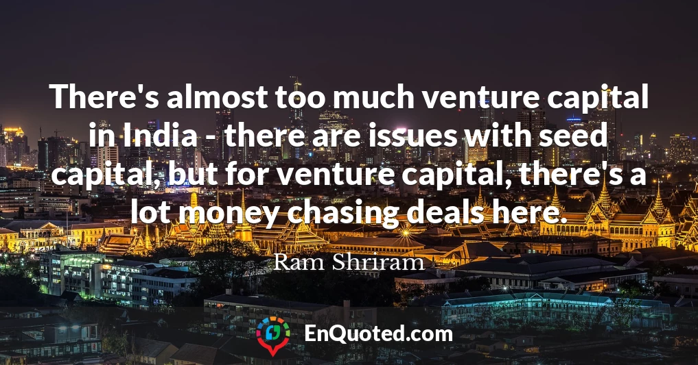 There's almost too much venture capital in India - there are issues with seed capital, but for venture capital, there's a lot money chasing deals here.