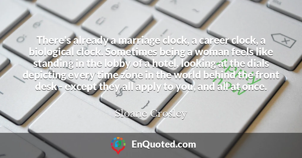 There's already a marriage clock, a career clock, a biological clock. Sometimes being a woman feels like standing in the lobby of a hotel, looking at the dials depicting every time zone in the world behind the front desk - except they all apply to you, and all at once.