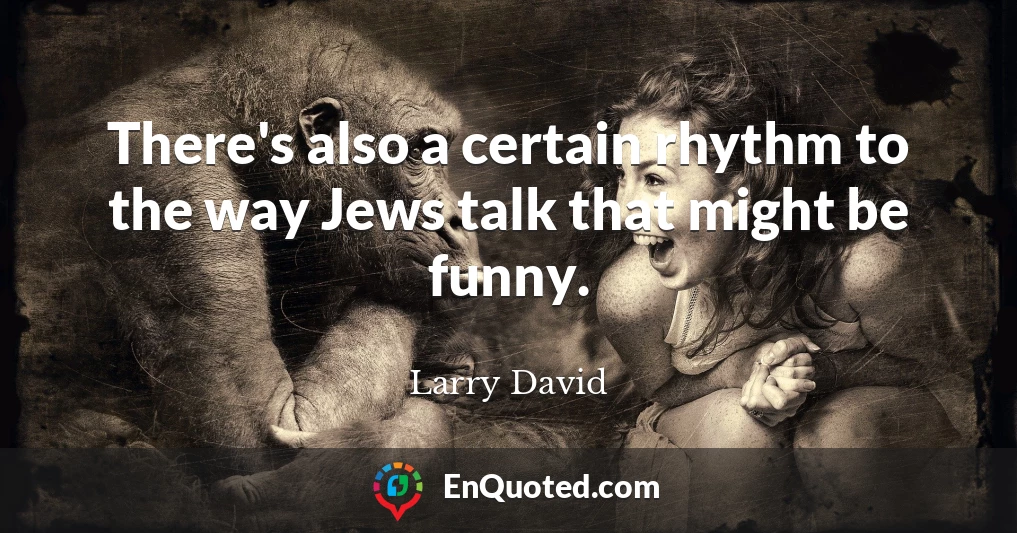 There's also a certain rhythm to the way Jews talk that might be funny.