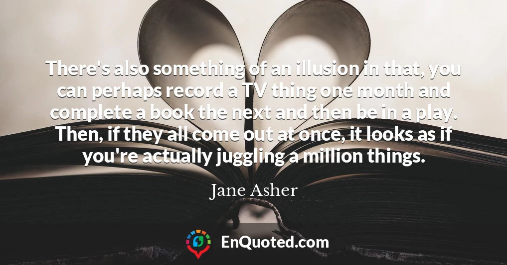 There's also something of an illusion in that, you can perhaps record a TV thing one month and complete a book the next and then be in a play. Then, if they all come out at once, it looks as if you're actually juggling a million things.