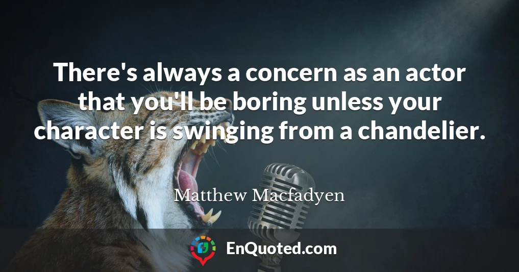 There's always a concern as an actor that you'll be boring unless your character is swinging from a chandelier.