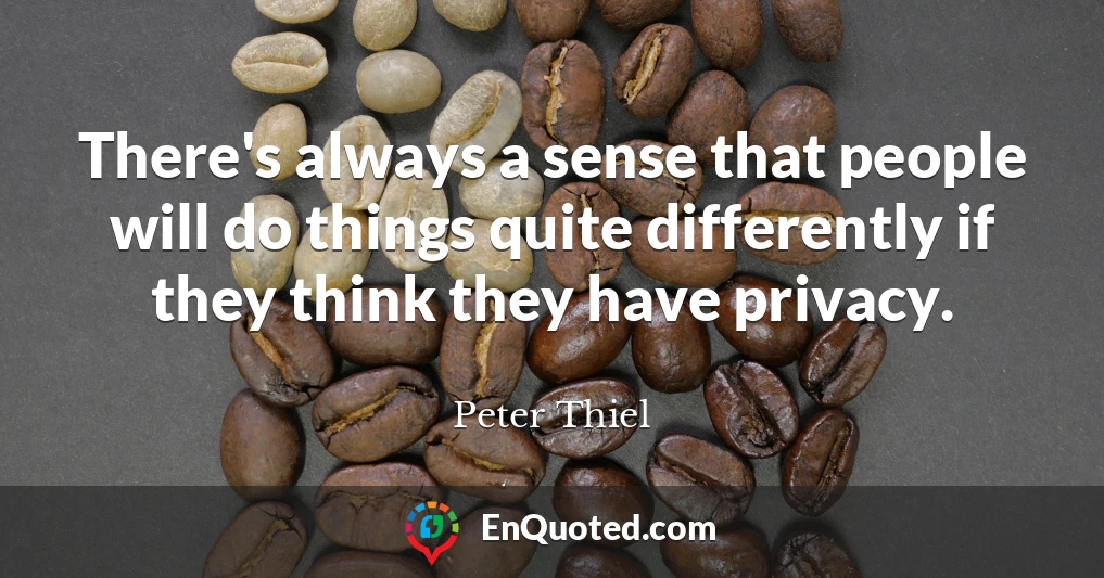 There's always a sense that people will do things quite differently if they think they have privacy.
