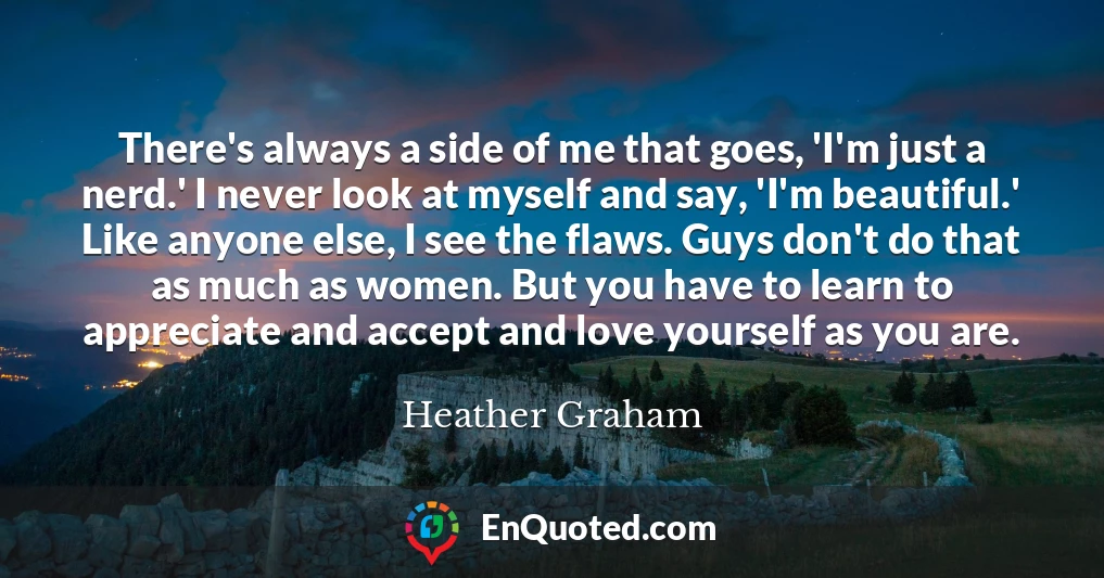 There's always a side of me that goes, 'I'm just a nerd.' I never look at myself and say, 'I'm beautiful.' Like anyone else, I see the flaws. Guys don't do that as much as women. But you have to learn to appreciate and accept and love yourself as you are.