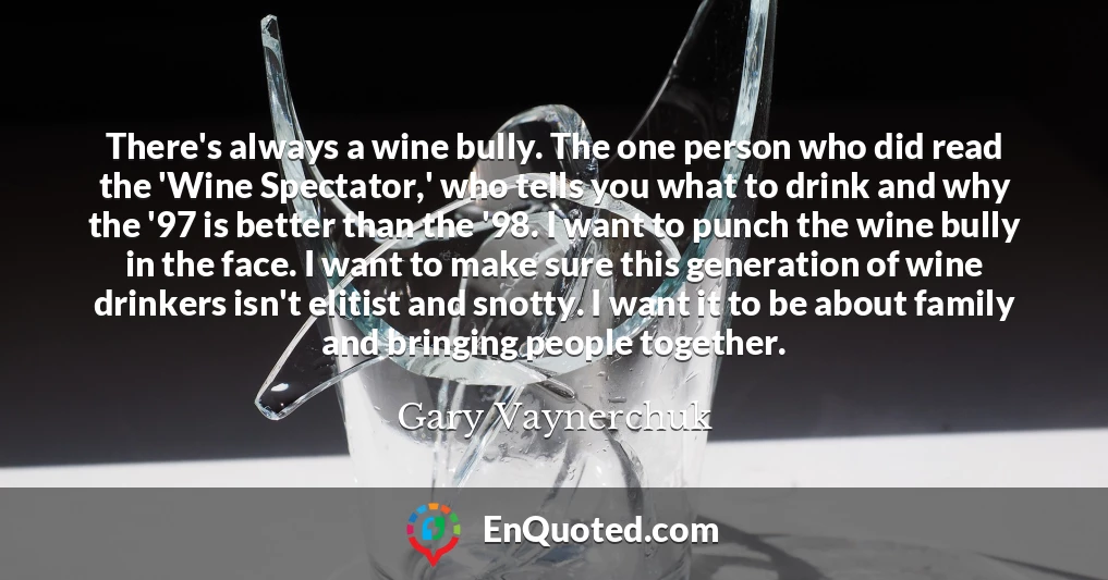There's always a wine bully. The one person who did read the 'Wine Spectator,' who tells you what to drink and why the '97 is better than the '98. I want to punch the wine bully in the face. I want to make sure this generation of wine drinkers isn't elitist and snotty. I want it to be about family and bringing people together.