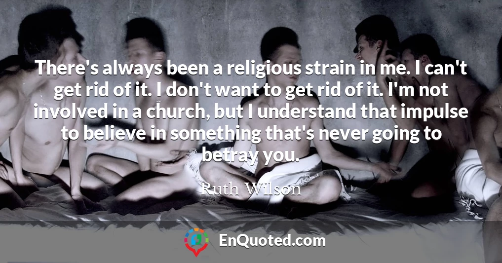 There's always been a religious strain in me. I can't get rid of it. I don't want to get rid of it. I'm not involved in a church, but I understand that impulse to believe in something that's never going to betray you.