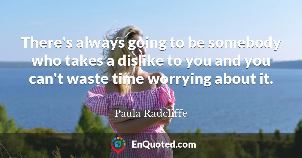 There's always going to be somebody who takes a dislike to you and you can't waste time worrying about it.
