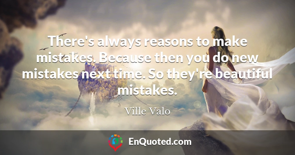 There's always reasons to make mistakes. Because then you do new mistakes next time. So they're beautiful mistakes.