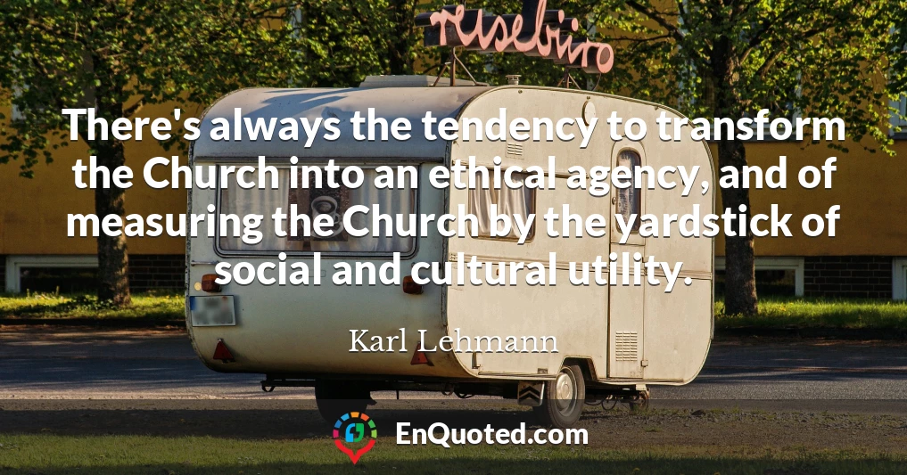There's always the tendency to transform the Church into an ethical agency, and of measuring the Church by the yardstick of social and cultural utility.