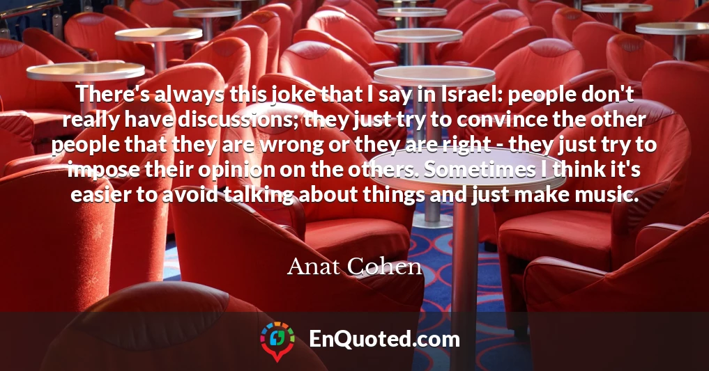There's always this joke that I say in Israel: people don't really have discussions; they just try to convince the other people that they are wrong or they are right - they just try to impose their opinion on the others. Sometimes I think it's easier to avoid talking about things and just make music.